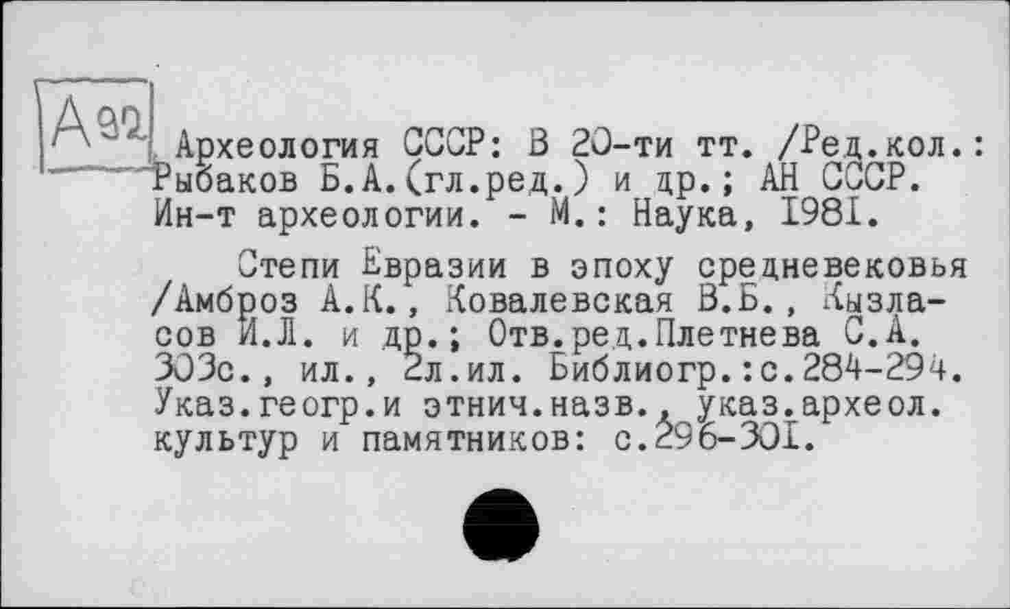 ﻿A ai
Археология СССР: В 20-ти тт. /Ред.кол.: Рыбаков Б.А.(гл.ред.) и др.; АН СССР. Ин-т археологии. - М. : Наука, 1981.
Степи Бвразии в эпоху средневековья /Амброз А.К., Ковалевская В.Б., Кызла-сов И.Л. и др.; Отв.ред.Плетнева С.А. 303с., ил., 2л.ил. Библиогр.: с.284-294. Указ.геогр.и этнич.назв., указ.археол. культур и памятников: с.296-301.